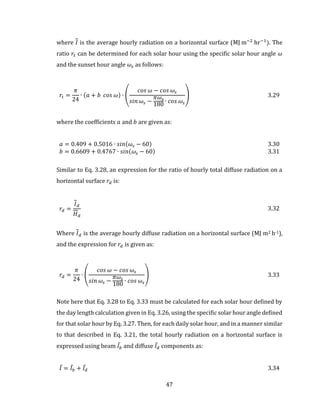 47
where 𝐼 is the average hourly radiation on a horizontal surface (MJ m−2
hr−1
). The
ratio 𝑟𝑡 can be determined for each solar hour using the specific solar hour angle 𝜔
and the sunset hour angle 𝜔𝑠 as follows:
𝑟𝑡 =
𝜋
24
∙ (𝑎 + 𝑏 𝑐𝑜𝑠 𝜔) ∙ (
𝑐𝑜𝑠 𝜔 − 𝑐𝑜𝑠 𝜔𝑠
𝑠𝑖𝑛 𝜔𝑠 −
𝜋𝜔𝑠
180
∙ 𝑐𝑜𝑠 𝜔𝑠
) 3.29
where the coefficients 𝑎 and 𝑏 are given as:
𝑎 = 0.409 + 0.5016 ∙ 𝑠𝑖𝑛(𝜔𝑠 − 60) 3.30
𝑏 = 0.6609 + 0.4767 ∙ 𝑠𝑖𝑛(𝜔𝑠 − 60) 3.31
Similar to Eq. 3.28, an expression for the ratio of hourly total diffuse radiation on a
horizontal surface 𝑟𝑑 is:
𝑟𝑑 =
𝐼 𝑑
𝐻 𝑑
3.32
Where 𝐼 𝑑 is the average hourly diffuse radiation on a horizontal surface (MJ m2 h-1),
and the expression for 𝑟𝑑 is given as:
𝑟𝑑 =
𝜋
24
∙ (
𝑐𝑜𝑠 𝜔 − 𝑐𝑜𝑠 𝜔𝑠
𝑠𝑖𝑛 𝜔𝑠 −
𝜋𝜔𝑠
180
∙ 𝑐𝑜𝑠 𝜔𝑠
) 3.33
Note here that Eq. 3.28 to Eq. 3.33 must be calculated for each solar hour defined by
the day length calculation given in Eq. 3.26, using the specific solar hour angle defined
for that solar hour by Eq. 3.27. Then, for each daily solar hour, and in a manner similar
to that described in Eq. 3.21, the total hourly radiation on a horizontal surface is
expressed using beam 𝐼̅𝑏 and diffuse 𝐼̅𝑑 components as:
𝐼̅ = 𝐼̅𝑏 + 𝐼̅𝑑 3.34
 