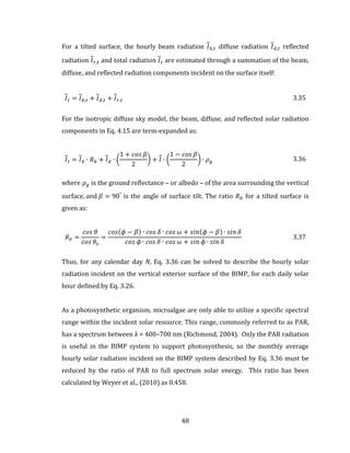 48
For a tilted surface, the hourly beam radiation 𝐼 𝑏,𝑡 diffuse radiation 𝐼 𝑑,𝑡 reflected
radiation 𝐼 𝑟,𝑡 and total radiation 𝐼 𝑡 are estimated through a summation of the beam,
diffuse, and reflected radiation components incident on the surface itself:
𝐼 𝑡 = 𝐼 𝑏,𝑡 + 𝐼 𝑑,𝑡 + 𝐼 𝑟,𝑡 3.35
For the isotropic diffuse sky model, the beam, diffuse, and reflected solar radiation
components in Eq. 4.15 are term-expanded as:
𝐼 𝑡 = 𝐼 𝑏 ∙ 𝑅 𝑏 + 𝐼 𝑑 ∙ (
1 + 𝑐𝑜𝑠 𝛽
2
) + 𝐼 ∙ (
1 − 𝑐𝑜𝑠 𝛽
2
) ∙ 𝜌 𝑔 3.36
where 𝜌 𝑔 is the ground reflectance – or albedo – of the area surrounding the vertical
surface, and 𝛽 = 90°
is the angle of surface tilt. The ratio 𝑅 𝑏 for a tilted surface is
given as:
𝑅 𝑏 =
𝑐𝑜𝑠 𝜃
𝑐𝑜𝑠 𝜃𝑧
=
𝑐𝑜𝑠(𝜙 − 𝛽) ∙ 𝑐𝑜𝑠 𝛿 ∙ 𝑐𝑜𝑠 𝜔 + 𝑠𝑖𝑛(𝜙 − 𝛽) ∙ 𝑠𝑖𝑛 𝛿
𝑐𝑜𝑠 𝜙 ∙ 𝑐𝑜𝑠 𝛿 ∙ 𝑐𝑜𝑠 𝜔 + 𝑠𝑖𝑛 𝜙 ∙ 𝑠𝑖𝑛 𝛿
3.37
Thus, for any calendar day N, Eq. 3.36 can be solved to describe the hourly solar
radiation incident on the vertical exterior surface of the BIMP, for each daily solar
hour defined by Eq. 3.26.
As a photosynthetic organism, microalgae are only able to utilize a specific spectral
range within the incident solar resource. This range, commonly referred to as PAR,
has a spectrum between λ = 400–700 nm (Richmond, 2004). Only the PAR radiation
is useful in the BIMP system to support photosynthesis, so the monthly average
hourly solar radiation incident on the BIMP system described by Eq. 3.36 must be
reduced by the ratio of PAR to full spectrum solar energy. This ratio has been
calculated by Weyer et al., (2010) as 0.458.
 