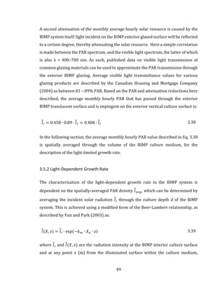 49
A second attenuation of the monthly average hourly solar resource is caused by the
BIMP system itself: light incident on the BIMP exterior glazed surface will be reflected
to a certain degree, thereby attenuating the solar resource. Here a simple correlation
is made between the PAR spectrum, and the visible light spectrum, the latter of which
is also λ = 400–700 nm. As such, published data on visible light transmission of
common glazing materials can be used to approximate the PAR transmission through
the exterior BIMP glazing. Average visible light transmittance values for various
glazing products are described by the Canadian Housing and Mortgage Company
(2004) as between 81 – 89% PAR. Based on the PAR and attenuation reductions here
described, the average monthly hourly PAR that has passed through the exterior
BIMP translucent surface and is impingent on the exterior vertical culture surface is:
𝐼𝑖 = 0.458 ∙ 0.89 ∙ 𝐼 𝑡 = 0.408 ∙ 𝐼 𝑡 3.38
In the following section, the average monthly hourly PAR value described in Eq. 3.38
is spatially averaged through the volume of the BIMP culture medium, for the
description of the light-limited growth rate.
3.5.2 Light-Dependent Growth Rate
The characterization of the light-dependent growth rate in the BIMP system is
dependent on the spatially-averaged PAR density 𝐼 𝑎𝑣𝑔, which can be determined by
averaging the incident solar radiation 𝐼𝑖 through the culture depth d of the BIMP
system. This is achieved using a modified form of the Beer-Lambert relationship, as
described by Yun and Park (2003) as:
𝐼(𝑋, 𝑧) = 𝐼𝑖 ∙ exp(−𝑘 𝑚 ∙ 𝑋 𝑎 ∙ 𝑧) 3.39
where 𝐼𝑖 and 𝐼(𝑋, 𝑧) are the radiation intensity at the BIMP interior culture surface
and at any point 𝑧 (m) from the illuminated surface within the culture medium,
 