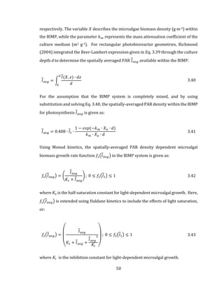 50
respectively. The variable 𝑋 describes the microalgae biomass density (g m-3) within
the BIMP, while the parameter 𝑘 𝑚 represents the mass attenuation coefficient of the
culture medium (m2 g-1). For rectangular photobioreactor geometries, Richmond
(2004) integrated the Beer-Lambert expression given in Eq. 3.39 through the culture
depth d to determine the spatially averaged PAR 𝐼 𝑎𝑣𝑔 available within the BIMP:
𝐼 𝑎𝑣𝑔 = ∫
𝐼(𝑋, 𝑧) ∙ 𝑑𝑧
𝑑
𝑑
0
3.40
For the assumption that the BIMP system is completely mixed, and by using
substitution and solving Eq. 3.40, the spatially-averaged PAR density within the BIMP
for photosynthesis 𝐼 𝑎𝑣𝑔 is given as:
𝐼 𝑎𝑣𝑔 = 0.408 ∙ 𝐼 𝑡 ∙
1 − 𝑒𝑥𝑝(−𝑘 𝑚 ∙ 𝑋 𝑎 ∙ 𝑑)
𝑘 𝑚 ∙ 𝑋 𝑎 ∙ 𝑑
3.41
Using Monod kinetics, the spatially-averaged PAR density dependent microalgal
biomass growth rate function 𝑓1(𝐼 𝑎𝑣𝑔) in the BIMP system is given as:
𝑓1(𝐼 𝑎𝑣𝑔) = (
𝐼 𝑎𝑣𝑔
𝐾𝑠 + 𝐼 𝑎𝑣𝑔
) ; 0 ≤ 𝑓1(𝐼 𝑡) ≤ 1 3.42
where 𝐾𝑠 is the half-saturation constant for light-dependent microalgal growth. Here,
𝑓1(𝐼 𝑎𝑣𝑔) is extended using Haldane kinetics to include the effects of light saturation,
or:
𝑓2(𝐼 𝑎𝑣𝑔) =
(
𝐼 𝑎𝑣𝑔
𝐾𝑠 + 𝐼 𝑎𝑣𝑔 +
𝐼 𝑎𝑣𝑔
2
𝐾𝑖 )
; 0 ≤ 𝑓2(𝐼 𝑡) ≤ 1 3.43
where 𝐾𝑖 is the inhibition constant for light-dependent microalgal growth.
 