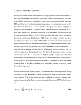 51
3.6 BIMP Temperature Dynamics
For outdoor PBR systems, the impact of the geographically specific environment on
the culture temperature has not been extensively modeled in the literature. Gutierrez
et al., (2008) performed a heat balance on a stand-alone, outdoor batch open tank
PBR, and described variation in culture temperature with time as dependent on five
heat transfer mechanisms, which include solar gain, convection, evaporation,
radiation, and conduction. In addition, these authors described the change in PBR
tank body temperature with time, important in their work for the conductive heat
transfer mechanism. Goetz et al., (2011) use a similar approach, but for an outdoor
horizontal continuous flat-plate-type PBR. Here, the authors replace the term
describing conduction between the PBR and the culture medium with a convective
term, as is typical for flow conditions. Bechet et al., (2010) described an outdoor batch
vertical tubular PBR, and assumed there is no temperature gradient between the PBR
material and the culture medium, thereby affording an analysis with only one PBR
system temperature changing with time. For the BIMP system, the indoor building
environment must also be considered in the heat transfer analysis, a condition not
considered in the aforementioned studies, nor in the PBR literature. Published work
on the solar gain through building windows is useful in this analysis, most notably the
work of Chow et al., (2011a, 2011b), who modeled a window system as a solar
thermal heating device.
For the BIMP system, a heat balance is used to describe the temperature change
within the exterior translucent surface. Based on the characteristics of the incident
solar radiation 𝐼̅𝑡 , as well as the average daily outdoor temperature 𝑇𝑜 and the BIMP
culture temperature 𝑇 𝑤, the temperature change in the exterior BIMP surface is given
as:
𝑚1 ∙ 𝐶 𝑝,1 ∙
𝑑𝑇1
𝑑𝑡
= 𝑄𝑠,1 − 𝑄 𝑟,1 − 𝑄 𝑐,1 − 𝑄 𝑘,1 3.44
 