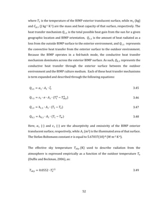 52
where 𝑇1 is the temperature of the BIMP exterior translucent surface, while 𝑚1 (kg)
and 𝐶 𝑝,1 (J kg-1 K-1) are the mass and heat capacity of that surface, respectively. The
heat transfer mechanism 𝑄𝑠,1 is the total possible heat gain from the sun for a given
geographic location and BIMP orientation, 𝑄 𝑟,1 is the amount of heat radiated as a
loss from the outside BIMP surface to the exterior environment, and 𝑄 𝑐,1 represents
the convective heat transfer from the exterior surface to the outdoor environment.
Because the BIMP operates in a fed-batch mode, the conductive heat transfer
mechanism dominates across the exterior BIMP surface. As such, 𝑄 𝑘,1 represents the
conductive heat transfer through the exterior surface between the outdoor
environment and the BIMP culture medium. Each of these heat transfer mechanisms
is term expanded and described through the following equations:
𝑄𝑠,1 = 𝛼1 ∙ 𝐴1 ∙ 𝐼̅𝑡 3.45
𝑄 𝑟,1 = 𝜀1 ∙ 𝜎 ∙ 𝐴1 ∙ (𝑇1
4
− 𝑇𝑠𝑘𝑦
4
) 3.46
𝑄 𝑐,1 = ℎ 𝑐,1 ∙ 𝐴1 ∙ (𝑇1 − 𝑇𝑜) 3.47
𝑄 𝑘,1 = ℎ 𝑘,1 ∙ 𝐴1 ∙ (𝑇1 − 𝑇 𝑤) 3.48
Here, 𝛼1 (-) and 𝜖1 (-) are the absorptivity and emissivity of the BIMP exterior
translucent surface, respectively, while 𝐴1 (m2) is the illuminated area of that surface.
The Stefan-Boltzmann constant 𝜎 is equal to 5.67037(10)-8 (W m-2 K-4).
The effective sky temperature 𝑇𝑠𝑘𝑦 (K) used to describe radiation from the
atmosphere is expressed empirically as a function of the outdoor temperature 𝑇𝑜
(Duffie and Beckman, 2006), as:
𝑇𝑠𝑘𝑦 = 0.0552 ∙ 𝑇𝑜
1.5
3.49
 
