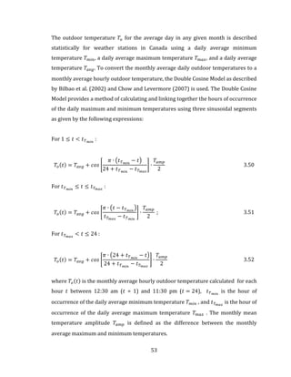 53
The outdoor temperature 𝑇𝑜 for the average day in any given month is described
statistically for weather stations in Canada using a daily average minimum
temperature 𝑇 𝑚𝑖𝑛, a daily average maximum temperature 𝑇 𝑚𝑎𝑥, and a daily average
temperature 𝑇𝑎𝑣𝑔. To convert the monthly average daily outdoor temperatures to a
monthly average hourly outdoor temperature, the Double Cosine Model as described
by Bilbao et al. (2002) and Chow and Levermore (2007) is used. The Double Cosine
Model provides a method of calculating and linking together the hours of occurrence
of the daily maximum and minimum temperatures using three sinusoidal segments
as given by the following expressions:
For 1 ≤ 𝑡 < 𝑡 𝑇 𝑚𝑖𝑛
:
𝑇𝑜(𝑡) = 𝑇𝑎𝑣𝑔 + 𝑐𝑜𝑠 [
𝜋 ∙ (𝑡 𝑇 𝑚𝑖𝑛
− 𝑡)
24 + 𝑡 𝑇 𝑚𝑖𝑛
− 𝑡 𝑇 𝑚𝑎𝑥
] ∙
𝑇𝑎𝑚𝑝
2
3.50
For 𝑡 𝑇 𝑚𝑖𝑛
≤ 𝑡 ≤ 𝑡 𝑇 𝑚𝑎𝑥
:
𝑇𝑜(𝑡) = 𝑇𝑎𝑣𝑔 + 𝑐𝑜𝑠 [
𝜋 ∙ (𝑡 − 𝑡 𝑇 𝑚𝑖𝑛
)
𝑡 𝑇 𝑚𝑎𝑥
− 𝑡 𝑇 𝑚𝑖𝑛
] ∙
𝑇𝑎𝑚𝑝
2
; 3.51
For 𝑡 𝑇 𝑚𝑎𝑥
< 𝑡 ≤ 24 :
𝑇𝑜(𝑡) = 𝑇𝑎𝑣𝑔 + 𝑐𝑜𝑠 [
𝜋 ∙ (24 + 𝑡 𝑇 𝑚𝑖𝑛
− 𝑡)
24 + 𝑡 𝑇 𝑚𝑖𝑛
− 𝑡 𝑇 𝑚𝑎𝑥
] ∙
𝑇𝑎𝑚𝑝
2
3.52
where 𝑇𝑜(𝑡) is the monthly average hourly outdoor temperature calculated for each
hour 𝑡 between 12:30 am (𝑡 = 1) and 11:30 pm (𝑡 = 24), 𝑡 𝑇 𝑚𝑖𝑛
is the hour of
occurrence of the daily average minimum temperature 𝑇 𝑚𝑖𝑛 , and 𝑡 𝑇 𝑚𝑎𝑥
is the hour of
occurrence of the daily average maximum temperature 𝑇 𝑚𝑎𝑥 . The monthly mean
temperature amplitude 𝑇𝑎𝑚𝑝 is defined as the difference between the monthly
average maximum and minimum temperatures.
 