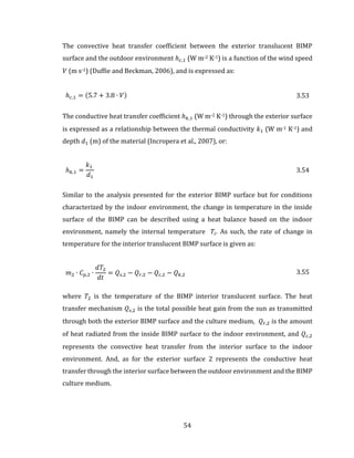 54
The convective heat transfer coefficient between the exterior translucent BIMP
surface and the outdoor environment ℎ 𝑐,1 (W m-2 K-1) is a function of the wind speed
𝑉 (m s-1) (Duffie and Beckman, 2006), and is expressed as:
ℎ 𝑐,1 = (5.7 + 3.8 ∙ 𝑉) 3.53
The conductive heat transfer coefficient ℎ 𝑘,1 (W m-2 K-1) through the exterior surface
is expressed as a relationship between the thermal conductivity 𝑘1 (W m-1 K-1) and
depth 𝑑1 (m) of the material (Incropera et al., 2007), or:
ℎ 𝑘,1 =
𝑘1
𝑑1
3.54
Similar to the analysis presented for the exterior BIMP surface but for conditions
characterized by the indoor environment, the change in temperature in the inside
surface of the BIMP can be described using a heat balance based on the indoor
environment, namely the internal temperature 𝑇𝑖. As such, the rate of change in
temperature for the interior translucent BIMP surface is given as:
𝑚2 ∙ 𝐶 𝑝,2 ∙
𝑑𝑇2
𝑑𝑡
= 𝑄𝑠,2 − 𝑄 𝑟,2 − 𝑄 𝑐,2 − 𝑄 𝑘,2 3.55
where 𝑇2 is the temperature of the BIMP interior translucent surface. The heat
transfer mechanism 𝑄𝑠,2 is the total possible heat gain from the sun as transmitted
through both the exterior BIMP surface and the culture medium, 𝑄 𝑟,2 is the amount
of heat radiated from the inside BIMP surface to the indoor environment, and 𝑄 𝑐,2
represents the convective heat transfer from the interior surface to the indoor
environment. And, as for the exterior surface 2 represents the conductive heat
transfer through the interior surface between the outdoor environment and the BIMP
culture medium.
 
