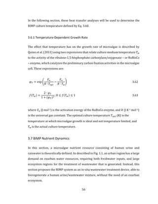 56
In the following section, these heat transfer analyses will be used to determine the
BIMP culture temperature defined by Eq. 3.60.
3.6.1 Temperature-Dependent Growth Rate
The effect that temperature has on the growth rate of microalgae is described by
Quinn et al. (2011) using two expressions that relate culture medium temperature 𝑇 𝑤
to the activity of the ribulose-1,5-bisphosphate carboxylase/oxygenase – or RuBisCo
– enzyme, which catalyzes the preliminary carbon fixation activities in the microalgae
cell. These expressions are:
𝜑 𝑇 = exp (
𝐸 𝑎
𝑅 ∙ 𝑇𝑜𝑝𝑡
−
𝐸 𝑎
𝑅 ∙ 𝑇 𝑤
) 3.62
𝑓(𝑇 𝑤) =
2 ∙ 𝜑 𝑇
1 + (𝜑 𝑇)2
; 0 ≤ 𝑓(𝑇 𝑤) ≤ 1 3.63
where 𝐸 𝑎 (J mol-1) is the activation energy of the RuBisCo enzyme, and 𝑅 (J K-1 mol-1)
is the universal gas constant. The optimal culture temperature 𝑇𝑜𝑝𝑡 (K) is the
temperature at which microalgae growth is ideal and not temperature limited, and
𝑇 𝑤 is the actual culture temperature.
3.7 BIMP Nutrient Dynamics
In this section, a microalgae nutrient resource consisting of human urine and
rainwater is theoretically defined. As described in Fig. 1.1, an urban region has a large
demand on exurban water resources, requiring both freshwater inputs, and large
ecosystem regions for the treatment of wastewater that is generated. Instead, this
section proposes the BIMP system as an in-situ wastewater treatment device, able to
bioregenerate a human urine/wastewater mixture, without the need of an exurban
ecosystem.
 