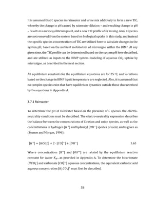58
It is assumed that C species in rainwater and urine mix additively to form a new TIC,
whereby the change in pH caused by rainwater dilution – and resulting change in pH
– results in a new equilibrium point, and a new TIC profile after mixing. Also, C species
are not removed from the system based on biological uptake in this study, and instead
the specific species concentrations of TIC are utilized here to calculate changes in the
system pH, based on the nutrient metabolism of microalgae within the BIMP. At any
given time, the TIC profile can be determined based on the system pH here described,
and are utilized as inputs to the BIMP system modeling of aqueous 𝐶𝑂2 uptake by
microalgae, as described in the next section.
All equilibrium constants for the equilibrium equations are for 25 oC, and variations
based on the change in BIMP liquid temperature are neglected. Also, it is assumed that
no complex species exist that have equilibrium dynamics outside those characterized
by the equations in Appendix A.
3.7.1 Rainwater
To determine the pH of rainwater based on the presence of C species, the electro-
neutrality condition must be described. The electro-neutrality expression describes
the balance between the concentrations of C cation and anion species, as well as the
concentrations of hydrogen [𝐻+
] and hydroxyl [𝑂𝐻−
] species present, and is given as
(Stumm and Morgan, 1996):
[𝐻+] = [𝐻𝐶𝑂3
−] + 2 ∙ [𝐶𝑂3
2−] + [𝑂𝐻−
] 3.65
Where concentrations [𝐻+
] and [𝑂𝐻−
] are related by the equilibrium reaction
constant for water 𝐾 𝑊, as provided in Appendix A. To determine the bicarbonate
[𝐻𝐶𝑂3
−] and carbonate [𝐶𝑂3
2−] aqueous concentrations, the equivalent carbonic acid
aqueous concentration [𝐻2 𝐶𝑂3]∗
must first be described.
 