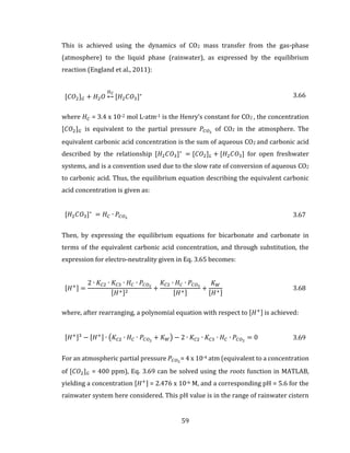 59
This is achieved using the dynamics of CO2 mass transfer from the gas-phase
(atmosphere) to the liquid phase (rainwater), as expressed by the equilibrium
reaction (England et al., 2011):
[𝐶𝑂2] 𝐺 + 𝐻2 𝑂
𝐻 𝐶
↔ [𝐻2 𝐶𝑂3]∗ 3.66
where 𝐻 𝐶 = 3.4 x 10-2 mol L∙atm-1 is the Henry’s constant for CO2 , the concentration
[𝐶𝑂2] 𝐺 is equivalent to the partial pressure 𝑃𝐶𝑂2
of CO2 in the atmosphere. The
equivalent carbonic acid concentration is the sum of aqueous CO2 and carbonic acid
described by the relationship [𝐻2 𝐶𝑂3]∗
= [𝐶𝑂2] 𝐿 + [𝐻2 𝐶𝑂3] for open freshwater
systems, and is a convention used due to the slow rate of conversion of aqueous CO2
to carbonic acid. Thus, the equilibrium equation describing the equivalent carbonic
acid concentration is given as:
[𝐻2 𝐶𝑂3]∗
= 𝐻 𝐶 ∙ 𝑃𝐶𝑂2 3.67
Then, by expressing the equilibrium equations for bicarbonate and carbonate in
terms of the equivalent carbonic acid concentration, and through substitution, the
expression for electro-neutrality given in Eq. 3.65 becomes:
[𝐻+] =
2 ∙ 𝐾𝐶2 ∙ 𝐾𝐶3 ∙ 𝐻 𝐶 ∙ 𝑃𝐶𝑂2
[𝐻+]2
+
𝐾𝐶2 ∙ 𝐻 𝐶 ∙ 𝑃𝐶𝑂2
[𝐻+]
+
𝐾 𝑊
[𝐻+]
3.68
where, after rearranging, a polynomial equation with respect to [𝐻+] is achieved:
[𝐻+]3
− [𝐻+] ∙ (𝐾𝐶2 ∙ 𝐻 𝐶 ∙ 𝑃𝐶𝑂2
+ 𝐾 𝑊) − 2 ∙ 𝐾𝐶2 ∙ 𝐾𝐶3 ∙ 𝐻 𝐶 ∙ 𝑃𝐶𝑂2
= 0 3.69
For an atmospheric partial pressure 𝑃𝐶𝑂2
= 4 x 10-4 atm (equivalent to a concentration
of [𝐶𝑂2] 𝐺 = 400 ppm), Eq. 3.69 can be solved using the roots function in MATLAB,
yielding a concentration [𝐻+] = 2.476 x 10-6 M, and a corresponding pH = 5.6 for the
rainwater system here considered. This pH value is in the range of rainwater cistern
 