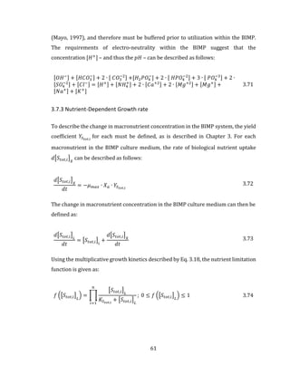 61
(Mayo, 1997), and therefore must be buffered prior to utilization within the BIMP.
The requirements of electro-neutrality within the BIMP suggest that the
concentration [𝐻+
] – and thus the 𝑝𝐻 – can be described as follows:
[𝑂𝐻−] + [𝐻𝐶𝑂3
−] + 2 ∙ [ 𝐶𝑂3
−2] +[𝐻2 𝑃𝑂4
−
] + 2 ∙ [ 𝐻𝑃𝑂4
−2] + 3 ∙ [ 𝑃𝑂4
−3] + 2 ∙
[𝑆𝑂4
−2] + [𝐶𝑙−] = [𝐻+] + [𝑁𝐻4
+] + 2 ∙ [𝐶𝑎+2] + 2 ∙ [𝑀𝑔+2] + [𝑀𝑔+] +
[𝑁𝑎+] + [𝐾+
]
3.71
3.7.3 Nutrient-Dependent Growth rate
To describe the change in macronutrient concentration in the BIMP system, the yield
coefficient 𝑌𝑆 𝑡𝑜𝑡,𝑖
for each must be defined, as is described in Chapter 3. For each
macronutrient in the BIMP culture medium, the rate of biological nutrient uptake
𝑑[𝑆𝑡𝑜𝑡,𝑖] 𝑋
can be described as follows:
𝑑[𝑆𝑡𝑜𝑡,𝑖] 𝑋
𝑑𝑡
= −𝜇 𝑚𝑎𝑥 ∙ 𝑋 𝑎 ∙ 𝑌𝑆 𝑡𝑜𝑡,𝑖
3.72
The change in macronutrient concentration in the BIMP culture medium can then be
defined as:
𝑑[𝑆𝑡𝑜𝑡,𝑖] 𝐿
𝑑𝑡
= [𝑆𝑡𝑜𝑡,𝑖]𝑖
+
𝑑[𝑆𝑡𝑜𝑡,𝑖] 𝑋
𝑑𝑡
3.73
Using the multiplicative growth kinetics described by Eq. 3.18, the nutrient limitation
function is given as:
𝑓 ([𝑆𝑡𝑜𝑡,𝑖] 𝐿
) = ∏
[𝑆𝑡𝑜𝑡,𝑖] 𝐿
𝐾𝑆 𝑡𝑜𝑡,𝑖
+ [𝑆𝑡𝑜𝑡,𝑖] 𝐿
𝑛
𝑖=1
; 0 ≤ 𝑓 ([𝑆𝑡𝑜𝑡,𝑖] 𝐿
) ≤ 1 3.74
 