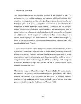 62
3.8 BIMP CO2 Dynamics
This section introduces the mathematical modeling of the dynamics of BIMP CO2
utilization. Here, the model describes the mechanism of bubbling CO2 into the BIMP
at various concentrations, and the corresponding dynamics of mass transfer, and
biological uptake that result. An important consideration in this chapter is the
mechanism by which microalgae fixate aqueous C. To ensure that the biological
models for microalgal uptake of C remain consistent, and an assumption must be
made whether microalgae preferentially uptake a specific aqueous C type. Concas et
al., (2012) assume that C. Vulgaris are indifferent in their selection of aqueous C
species, while Pegallapati and Nirmalakhandan (2012) select bicarbonate [𝐻𝐶𝑂3
−
]
based on the prevalence of the aforementioned species in the pH range of 6.8 – 7.4,
considered ideal for C. Vulgaris.
A secondary consideration here is the dynamics present with the utilization of urban
wastewater – either source separated urine, or secondary and/or tertiary wastewater
effluent – as aqueous C species are more than likely present as a result of urease
degradation of urea, thereby changing again the dynamics of the model. As part of a
comprehensive urban waste strategy, the BIMP is challenged with using said
wastewater, thereby creating a meta-variable set that is rarely discussed and/or
modeled within the literature.
The influence of aqueous CO2 on biomass growth as described in this section includes
the definition CO2 gas-liquid mass transfer from bubbles sparged to the BIMP culture
medium, the dynamics of CO2 hydrolysis, and the specifics of biological uptake of
aqueous CO2 species by microalgae within the BIMP. Also of interest here is the
power required to sparge the CO2 (Hulatt and Thomas, 2011).
 