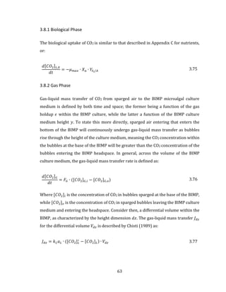 63
3.8.1 Biological Phase
The biological uptake of CO2 is similar to that described in Appendix C for nutrients,
or:
𝑑[𝐶𝑂2] 𝐿,𝑋
𝑑𝑡
= −𝜇 𝑚𝑎𝑥 ∙ 𝑋 𝑎 ∙ 𝑌𝑆𝑖/𝐴 3.75
3.8.2 Gas Phase
Gas-liquid mass transfer of CO2 from sparged air to the BIMP microalgal culture
medium is defined by both time and space; the former being a function of the gas
holdup 𝜖 within the BIMP culture, while the latter a function of the BIMP culture
medium height 𝑦. To state this more directly, sparged air entering that enters the
bottom of the BIMP will continuously undergo gas-liquid mass transfer as bubbles
rise through the height of the culture medium, meaning the CO2 concentration within
the bubbles at the base of the BIMP will be greater than the CO2 concentration of the
bubbles entering the BIMP headspace. In general, across the volume of the BIMP
culture medium, the gas-liquid mass transfer rate is defined as:
𝑑[𝐶𝑂2] 𝐺
𝑑𝑡
= 𝐹𝐺 ∙ ([𝐶𝑂2] 𝐺,𝑖 − [𝐶𝑂2] 𝐺,𝑜) 3.76
Where [𝐶𝑂2]𝑖 is the concentration of CO2 in bubbles sparged at the base of the BIMP,
while [𝐶𝑂2] 𝑜 is the concentration of CO2 in sparged bubbles leaving the BIMP culture
medium and entering the headspace. Consider then, a differential volume within the
BIMP, as characterized by the height dimension 𝑑𝑧. The gas-liquid mass transfer 𝐽 𝑑𝑧
for the differential volume 𝑉𝑑𝑧 is described by Chisti (1989) as:
𝐽 𝑑𝑧 = 𝑘 𝐿 𝑎 𝐿 ∙ ([𝐶𝑂2] 𝐿
∗
− [𝐶𝑂2] 𝐿) ∙ 𝑉𝑑𝑧 3.77
 