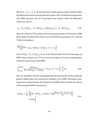 64
Where 𝑉𝑑𝑧 = (1 − 𝜖) ∙ 𝐴 ∙ 𝑑𝑧 describes the available aqueous culture medium within
the differential volume for gas-liquid mass transfer. Also, by definition during steady-
state BIMP operation, the rate of gas-liquid mass transfer within the differential
volume 𝑉𝑑𝑧 must be:
𝐽 𝑑𝑧 = 𝐹𝐺 ∙ [𝐶𝑂2] 𝐺,𝑖 − 𝐹𝐺 ∙ ([𝐶𝑂2] 𝐺,𝑖 + 𝑑[𝐶𝑂2] 𝐺,𝑑𝑧) = −𝐹𝐺 ∙ 𝑑[𝐶𝑂2] 𝐺,𝑑𝑧 3.78
Thus, the amount of CO2 transferred from the gaseous phase to the aqueous BIMP
phase within the differential volume can be described by equating Eq. 3.77 with Eq.
78 and rearranging, or:
𝑑[𝐶𝑂2] 𝐺,𝑑𝑧
𝑑𝑧
= 𝑘 𝐿 𝑎 𝐿 ∙ ([𝐶𝑂2] 𝐿
∗
− [𝐶𝑂2] 𝐿) ∙ (1 − 𝜖) ∙
𝐴
𝐹𝐺
3.79
where [𝐶𝑂2] 𝐿
∗
= 𝐻𝑐 ∙ [𝐶𝑂2] 𝐺,𝑑𝑧, for 𝐻𝑐 as the Henry Constant for CO2 between gas and
BIMP culture medium. Eq. 3.79 can is now rearranged and to solve using boundary
conditions characteristic of the BIMP:
∫
𝑑[𝐶𝑂2] 𝑑𝑧
(𝐻𝑐 ∙ [𝐶𝑂2] 𝐺,𝑑𝑧 − [𝐶𝑂2] 𝐿)
[𝐶𝑂2] 𝐺,𝑜
[𝐶𝑂2] 𝐺,𝑖
= −𝑘 𝐿 𝑎 𝐿 ∙ (1 − 𝜖) ∙
𝐴
𝐹𝐺
∙ ∫ 𝑑𝑧
𝑦
𝑜
3.80
Thus, by solving Eq. 3.80 and rearranging yields the concentration of CO2 leaving the
gaseous bubble phase and entering the headspace of the BIMP. Assuming no gas-
liquid mass transfer between the headspace and BIMP culture medium, the amount
of CO2 leaving the BIMP is described as:
[𝐶𝑂2] 𝐺,𝑜 =
1
𝐻𝑐
∙ [((𝐻𝑐 ∙ [𝐶𝑂2] 𝐺,𝑖 − [𝐶𝑂2] 𝐿) ∙ exp (
(𝑘 𝐿 𝑎 𝐿 ∙ (1 − 𝜖) ∙ 𝐴 ∙ 𝑦
𝐹𝐺
))
+ [𝐶𝑂2] 𝐿]
3.81
 