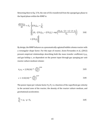 65
Returning then to Eq. 3.76, the rate of CO2 transferred from the sparged gas phase to
the liquid phase within the BIMP is:
𝑑[𝐶𝑂2] 𝐺
𝑑𝑡
= 𝐹𝐺 ∙ [[𝐶𝑂2] 𝐺,𝑖 −
1
𝐻𝑐
∙ [((𝐻𝑐 ∙ [𝐶𝑂2] 𝐺,𝑖 − [𝐶𝑂2] 𝐿) ∙ exp (
(𝑘 𝐿 𝑎 𝐿 ∙ (1 − 𝜖) ∙ 𝐴 ∙ 𝑦
𝐹𝐺
))
+ [𝐶𝑂2] 𝐿]]
3.82
By design, the BIMP behaves as a pneumatically-agitated bubble column reactor with
a rectangular shape factor. For this type of reactor, Acien-Fernandez et al., (2012)
present empirical relationships describing both the mass transfer coefficient 𝑘 𝐿 𝑎 𝐿
and gas holdup 𝜖, as dependent on the power input through gas sparging per unit
reactor culture medium volume:
𝑘 𝐿 𝑎 𝐿 = 2.39(10)−4
∙ (
𝑃𝐺
𝑉𝐿
)
0.86
3.83
𝜖 = 3.32(10)−4
∙ (
𝑃𝐺
𝑉𝐿
)
0.97
3.84
The power input per volume factor 𝑃𝐺 𝑉𝐿⁄ is a function of the superficial gas velocity
in the aerated zone of the reactor, the density of the reactor culture medium, and
gravitational acceleration:
𝑃𝐺
𝑉𝐿
= 𝜌 𝐿 ∙ 𝑔 ∙ 𝑈 𝐺 3.85
 