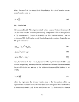 66
Where the superficial gas velocity 𝑈 𝐺 is defined as the flow rate of aeration gas per
area of aeration zone, or:
𝑈 𝐺 =
𝑄 𝐺
𝐴 𝐺
3.86
3.8.3 Liquid Phase
If it is assumed that C. Vulgaris preferentially uptake aqueous CO2 then the amount of
C in that form available for photosynthesis may limit growth, based on the dynamics
of CO2 hydrolysis with respect to pH within the BIMP culture medium. For the
hydrolysis of CO2 the following overall chemical equilibria equations (England et al.,
2011) are considered.
[𝐶𝑂2] 𝐿 + 𝐻2 𝑂
𝐾𝑐1
↔ 𝐻2 𝐶𝑂3
3.87
𝐻2 𝐶𝑂3
𝐾𝑐2
↔ 𝐻𝐶𝑂3
−
+ 𝐻+ 3.88
𝐻𝐶𝑂3
−
𝐾𝑐3
↔ 𝐻+
+ 𝐶𝑂3
−2 3.89
Here, the variables 𝐾𝑖 (for 𝑖 =C1, C2, C3) represent the equilibrium constant for each
reaction, respectively. These equilibrium constants are related to the reaction rates
for each CO2 hydrolysis reaction by the relationship proposed by Erickson et al.,
(1987):
𝐾𝑐𝑖 =
𝑘+𝑖
𝑘−𝑖
3.90
where 𝑘+𝑖 represents the forward reaction rate of the 𝑖th reaction, while 𝑘−𝑖
represents the reverse reaction rate of the 𝑖th reaction. Along with the characteristics
of biological uptake of [𝐶𝑂2] 𝐿 in situ, the reaction rates 𝑘±𝑖 are utilized with respect
 