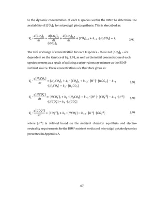 67
to the dynamic concentration of each C species within the BIMP to determine the
availability of [𝐶𝑂2] 𝐿 for microalgal photosynthesis. This is described as:
𝑉𝐿 ∙
𝑑[𝐶𝑂2] 𝐿
𝑑𝑡
=
𝑑[𝐶𝑂2] 𝐺
𝑑𝑡
+
𝑑[𝐶𝑂2] 𝐿,𝑋
𝑑𝑡
+ [𝐶𝑂2] 𝐿,𝑖 + 𝑘−1 ∙ [𝐻2 𝐶𝑂3] − 𝑘1
∙ [𝐶𝑂2] 𝐿
3.91
The rate of change of concentration for each C species – those not [𝐶𝑂2] 𝐿 – are
dependent on the kinetics of Eq. 3.91, as well as the initial concentration of each
species present as a result of utilizing a urine-rainwater mixture as the BIMP
nutrient source. These concentrations are therefore given as:
𝑉𝐿 ∙
𝑑[𝐻2 𝐶𝑂3]
𝑑𝑡
= [𝐻2 𝐶𝑂3]𝑖 + 𝑘1 ∙ [𝐶𝑂2] 𝐿 + 𝑘−2 ∙ [𝐻+] ∙ [𝐻𝐶𝑂3
−
] − 𝑘−1
∙ [𝐻2 𝐶𝑂3] − 𝑘2 ∙ [𝐻2 𝐶𝑂3]
3.92
𝑉𝐿 ∙
𝑑[𝐻𝐶𝑂3
−]
𝑑𝑡
= [𝐻𝐶𝑂3
−]𝑖 + 𝑘2 ∙ [𝐻2 𝐶𝑂3] + 𝑘−3 ∙ [𝐻+] ∙ [𝐶𝑂3
−2] − 𝑘−2 ∙ [𝐻+]
∙ [𝐻𝐶𝑂3
−] − 𝑘3 ∙ [𝐻𝐶𝑂3
−]
3.93
𝑉𝐿 ∙
𝑑[𝐶𝑂3
−2]
𝑑𝑡
= [𝐶𝑂3
−2]𝑖 + 𝑘3 ∙ [𝐻𝐶𝑂3
−] − 𝑘−3 ∙ [𝐻+] ∙ [𝐶𝑂3
−2] 3.94
where [𝐻+
] is defined based on the nutrient chemical equilibria and electro-
neutrality requirements for the BIMP nutrient media and microalgal uptake dynamics
presented in Appendix A.
 