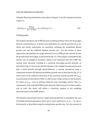 68
3.8.4 CO2-Dependent Growth Rate
Using the Monod growth kinetics described in Chapter 3, the CO2 limitation function
is given as:
𝑓([𝐶𝑂2] 𝐿) =
[𝐶𝑂2] 𝐿
𝐾𝑐 + [𝐶𝑂2] 𝐿
; 0 ≤ 𝑓([𝐶𝑂2] 𝐿) ≤ 1 3.95
3.9 Discussion
This chapter introduces the b-PBR dynamic modeling method, where the microalgae
biomass concentration 𝑋 𝑎 is shown to be dependent on a specific growth rate 𝜇, for
which two kinetic expressions are described, including the uninhibited Monod
growth rate and the inhibited Haldane growth rate. For the former of these
expressions, the depletion of a single substrate 𝑆𝑖 in a b-PBR system is shown to limit
the growth of the microalgae, as described in Fig. 3.3. This analysis is extended to the
specific case of sunlight as substrate, which is not exhausted with the b-PBR, but
instead varies diurnally, resulting in a sawtooth microalgae growth dynamic, as
described in Fig. 3.4. As was described in Chapter 2, the sunlight intensity may be such
that it limits growth through photoinhibition, a concept introduced using a
comparison between the Monod and Haldane growth rates as described in Fig. 3.5. A
brief review of the empirical derivation of the maximum specific growth rate 𝜇 𝑚𝑎𝑥
was presented. As described in Table 3.1, there exists a large variance in the literature
for values of 𝜇 𝑚𝑎𝑥 , even in systems using the same microalgae species. This is a
consequence of the individual PBR system dynamics that are present in these studies,
and as such, this thesis will utilize a sensitivity analysis in the modeling
characterization of the BIMP system.
The analysis of the growth rate for a single-limiting substrate is extended to the case
of multiple-limitation dynamics, where two or more substrate 𝑆1, 𝑆2, 𝑆3, … , 𝑆 𝑛 can co-
limit growth, as described using the multiplicative growth rate. For the scenario of
 