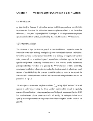 70
Chapter 4 Modeling Light Dynamics in a BIMP System
4.1 Introduction
As described in Chapter 2, microalgae grown in PBR systems have specific light
requirements that must be maintained to ensure photosynthesis is not limited or
inhibited. As such, this chapter presents an analysis of the single-limitation growth
dynamics in the BIMP system, as defined by the available outdoor PPFD resource.
4.2 System Description
The influence of light on biomass growth as described in this chapter includes the
definition of the total monthly average daily solar resource incident on a horizontal
terrestrial surface, and the conversion of this to a monthly average hourly vertical
solar resource 𝐼 𝑡. As stated in Chapter 3, the influence of indoor light on the BIMP
system is neglected. The hourly solar radiation is then reduced by two mechanistic
principles: the first reduction is to quantify the PPFD value that could be utilized by
microalgae for photosynthesis; the second reduction is a result of reflecting a small
portion of the PPFD from the exterior vertical translucent material surface of the
BIMP system. These considerations and the BIMP system analyzed in this section are
presented in Fig 4.1.
The average PPFD available for photosynthesis 𝐼 𝑎𝑣𝑔 at any depth 𝑑 within the BIMP
system is determined using the Beer-Lambert relationship, which is spatially
averaged throughout the rectangular culture profile. Here it is assumed that the BIMP
has an illuminated culture surface area of 1 m2. Finally the biological utilization of
light by microalgae in the BIMP system is described using two kinetic theories for
growth.
 