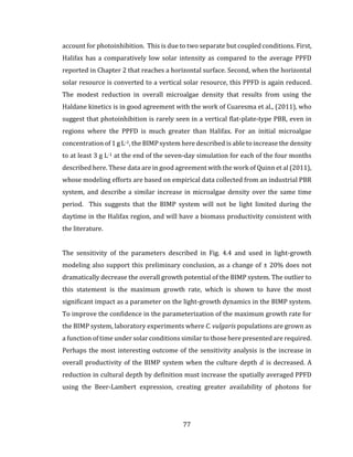 77
account for photoinhibition. This is due to two separate but coupled conditions. First,
Halifax has a comparatively low solar intensity as compared to the average PPFD
reported in Chapter 2 that reaches a horizontal surface. Second, when the horizontal
solar resource is converted to a vertical solar resource, this PPFD is again reduced.
The modest reduction in overall microalgae density that results from using the
Haldane kinetics is in good agreement with the work of Cuaresma et al., (2011), who
suggest that photoinhibition is rarely seen in a vertical flat-plate-type PBR, even in
regions where the PPFD is much greater than Halifax. For an initial microalgae
concentration of 1 g L-1, the BIMP system here described is able to increase the density
to at least 3 g L-1 at the end of the seven-day simulation for each of the four months
described here. These data are in good agreement with the work of Quinn et al (2011),
whose modeling efforts are based on empirical data collected from an industrial PBR
system, and describe a similar increase in microalgae density over the same time
period. This suggests that the BIMP system will not be light limited during the
daytime in the Halifax region, and will have a biomass productivity consistent with
the literature.
The sensitivity of the parameters described in Fig. 4.4 and used in light-growth
modeling also support this preliminary conclusion, as a change of ± 20% does not
dramatically decrease the overall growth potential of the BIMP system. The outlier to
this statement is the maximum growth rate, which is shown to have the most
significant impact as a parameter on the light-growth dynamics in the BIMP system.
To improve the confidence in the parameterization of the maximum growth rate for
the BIMP system, laboratory experiments where C. vulgaris populations are grown as
a function of time under solar conditions similar to those here presented are required.
Perhaps the most interesting outcome of the sensitivity analysis is the increase in
overall productivity of the BIMP system when the culture depth 𝑑 is decreased. A
reduction in cultural depth by definition must increase the spatially averaged PPFD
using the Beer-Lambert expression, creating greater availability of photons for
 