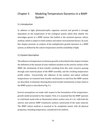 79
Chapter 5 Modeling Temperature Dynamics in a BIMP
System
5.1 Introduction
In addition to light, photoautotrophic organism survival and growth is strongly
dependent on the temperature of the ecological system which they inhabit. For
microalgae grown in a BIMP system, this habitat is the enclosed aqueous culture
medium, which is subject to both outdoor and indoor environmental factors. As such,
this chapter presents an analysis of the multiplicative growth dynamics in a BIMP
system, as defined by the culture temperature and the availability of light.
5.2 System Description
The influence of temperature on biomass growth as described in this chapter includes
the definition of the amount of solar radiation incident on the exterior surface of the
BIMP, the mechanism of heat transfer resulting from this solar resource passing
through each material phase of the BIMP assembly, and the resulting temperature
profile within. Concurrently, the influence of the outdoor and indoor ambient
temperatures on transient heat transfer mechanisms to and from the BIMP system
are described. A schematic showing these heat transfer mechanisms as they relate to
the BIMP system is described in Fig. 5.1.
Several assumptions are made with respect to the formulation of the temperature-
growth model presented in this chapter. First, it is assumed that the BIMP operates
in a fed-batch mode with an illuminated culture surface area of 1 m2, with both the
interior and exterior BIMP translucent surfaces constructed of the same material.
The BIMP culture medium is assumed to be completely mixed, with all physical
properties, including temperature, considered to be uniform.
 