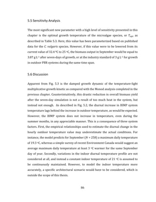 86
5.5 Sensitivity Analysis
The most significant new parameter with a high level of sensitivity presented in this
chapter is the optimal growth temperature of the microalgae species, or 𝑇𝑜𝑝𝑡 as
described in Table 5.3. Here, this value has been parameterized based on published
data for the C. vulgaris species. However, if this value were to be lowered from its
current value of 32.4 0C to 25 oC, the biomass output in September would be equal to
3.87 g L-1 after seven-days of growth, or at the industry standard of 3 g L-1 for growth
in outdoor PBR systems during the same time span.
5.6 Discussion
Apparent from Fig. 5.3 is the damped growth dynamic of the temperature-light
multiplicative growth kinetic as compared with the Monod analysis completed in the
previous chapter. Counterintuitively, this drastic reduction in overall biomass yield
after the seven-day simulation is not a result of too much heat in the system, but
instead not enough. As described in Fig. 5.2, the diurnal increase in BIMP system
temperature lags behind the increase in outdoor temperature, as would be expected.
However, the BIMP system does not increase in temperature, even during the
summer months, in any appreciable manner. This is a consequence of three system
factors. First, the empirical relationships used to estimate the diurnal change in the
hourly outdoor temperature value may underestimate the actual conditions. For
instance, the model predicts for September (𝑁 = 258) a maximum daily temperature
of 19.3 oC, whereas a simple survey of recent Environment Canada would suggest an
average maximum daily temperature at least 3 oC warmer for the same September
day of year. Secondly, variations in the indoor diurnal temperature profile are not
considered at all, and instead a constant indoor temperature of 21 oC is assumed to
be continuously maintained. However, to model the indoor temperature more
accurately, a specific architectural scenario would have to be considered, which is
outside the scope of this thesis.
 