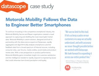 To continue innovating in the competitive smartphone industry, the
Motorola Mobility Service and Repair organization created a novel
approach to capturing and distilling the most meaningful market
data. Motorola Mobility’s custom solution, designed and built in
partnership with the data science experts at Datascope, rapidly
aggregates and algorithmically analyzes smartphone customer
feedback data from a broad spectrum of Internet sources, including
consumer sites, user forums, media outlets, social media and product
review sites. With a new perspective on product performance,
Motorola Mobility gains immediate insight into customer satisfaction
and the intelligence needed to rapidly respond to engineering issues
that could otherwise harm brand perception and loyalty.
Motorola Mobility Follows the Data
to Engineer Better Smartphones
“We see no limit to this tool.
It lets us keep a pulse on our
customers in a way we actually
understand, and with accuracy
we never thought possible before
we worked with Datascope.
We look forward to expanding it
across our entire product line.”
–	Ahmad Shabazz, Sr. Manager of Business 	
Operations & Strategy, Motorola Mobility
case study
 