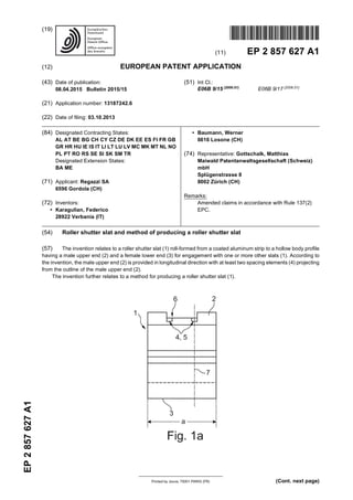 Printed by Jouve, 75001 PARIS (FR)
(19)EP2857627A1
(Cont. next page)
TEPZZ 8576 7A_T
(11) EP 2 857 627 A1
(12) EUROPEAN PATENT APPLICATION
(43) Date of publication:
08.04.2015 Bulletin 2015/15
(21) Application number: 13187242.6
(22) Date of filing: 03.10.2013
(51) Int Cl.:
E06B 9/15 (2006.01)
E06B 9/17 (2006.01)
(84) Designated Contracting States:
AL AT BE BG CH CY CZ DE DK EE ES FI FR GB
GR HR HU IE IS IT LI LT LU LV MC MK MT NL NO
PL PT RO RS SE SI SK SM TR
Designated Extension States:
BA ME
(71) Applicant: Regazzi SA
6596 Gordola (CH)
(72) Inventors:
• Karagulian, Federico
28922 Verbania (IT)
• Baumann, Werner
6616 Losone (CH)
(74) Representative: Gottschalk, Matthias
Maiwald Patentanwaltsgesellschaft (Schweiz)
mbH
Splügenstrasse 8
8002 Zürich (CH)
Remarks:
Amended claims in accordance with Rule 137(2)
EPC.
(54) Roller shutter slat and method of producing a roller shutter slat
(57) The invention relates to a roller shutter slat (1) roll-formed from a coated aluminum strip to a hollow body profile
having a male upper end (2) and a female lower end (3) for engagement with one or more other slats (1). According to
the invention, the male upper end (2) is provided in longitudinal direction with at least two spacing elements (4) projecting
from the outline of the male upper end (2).
The invention further relates to a method for producing a roller shutter slat (1).
 
