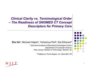 Clinical Clarity vs. Terminological Order 
– The Readiness of SNOMED CT Concept 
Descriptors for Primary Care 
Zhe Hea, Michael Halpera, Yehoshua Perla, Gai Elhananb 
a Structural Analysis of Biomedical Ontologies Center 
Department of Computer Science 
New Jersey Institute of Technology, Newark, NJ 
b Halfpenny Technologies, Inc, Blue Bell, PA 
11/13/2012 1 
 