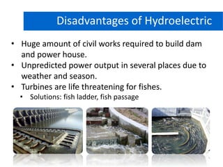 Hydro Power Plant
• Huge amount of civil works required to build dam
and power house.
• Unpredicted power output in several places due to
weather and season.
• Turbines are life threatening for fishes.
• Solutions: fish ladder, fish passage
Disadvantages of Hydroelectric
 