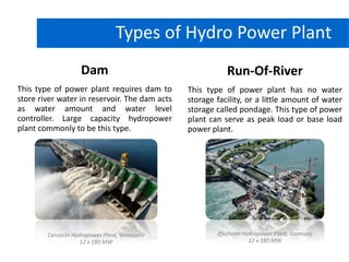 Dam
This type of power plant requires dam to
store river water in reservoir. The dam acts
as water amount and water level
controller. Large capacity hydropower
plant commonly to be this type.
Types of Hydro Power Plant
Run-Of-River
This type of power plant has no water
storage facility, or a little amount of water
storage called pondage. This type of power
plant can serve as peak load or base load
power plant.
Caruachi Hydropower Plant, Venezuela
12 x 180 MW
Iffezheim Hydropower Plant, Germany
12 x 180 MW
 