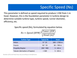 Specific Speed (Ns)
This parameter is defined as speed required to produce 1 KW from 1 m
head. However, this is the foundation parameter in turbine design to
determine suitable turbine type, turbine speed, runner diameter,
efficiency, etc.
Specific speed (Ns), formulated by equation below.
*
Turbine Type Typical Ns Head
Pelton 8 ~ 25 300 – 1700 m
Francis 50 ~ 35 30 – 700 m
Propeller/Kaplan 200 ~ 900 5 – 60 m
Tubular (derivation of Kaplan) > 500 5 – 60 m
Number of Ns and Head may vary according to manufacturer.
 