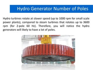 Hydro turbines rotate at slower speed (up to 1000 rpm for small scale
power plants), compared to steam turbines that rotates up to 3600
rpm (for 2-pole 60 Hz). Therefore, you will notice the hydro
generators will likely to have a lot of poles.
Hydro Power PlantHydro Generator Number of Poles
Rotor for Guangxi Dahua HPP, 110 MW
 