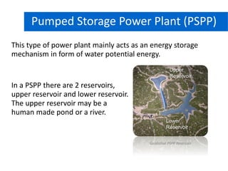 This type of power plant mainly acts as an energy storage
mechanism in form of water potential energy.
Hydro Power PlantPumped Storage Power Plant (PSPP)
In a PSPP there are 2 reservoirs,
upper reservoir and lower reservoir.
The upper reservoir may be a
human made pond or a river.
Upper
Reservoir
Lower
Reservoir
Goldisthal PSPP Reservoir
 
