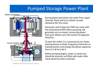 Hydro Power PlantPumped Storage Power Plant
Goldisthal PSPP Generator and Turbine
During power generation the water from upper
reservoir flows and turn turbine counter
clockwise (for this case).
Generator and Turbine for PSPP are same with
the conventional HPP. When pumping, the
generator acts as motor, consuming power
from grid. Motor turns the turbine to opposite
direction.
To start the motor, it is necessary to use motor
starting device as Static Frequency Converter or
Cycloconverter, and change the phase sequence
from U-V-W to U-W-V.
Before pumping begins, water in spiral case
should be drained, and filled with water after
rated speed has been achieved.
Motor-Generator
Pump-Turbine
 