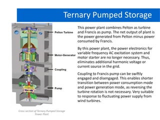 Hydro Power PlantTernary Pumped Storage
This power plant combines Pelton as turbine
and Francis as pump. The net output of plant is
the power generated from Pelton minus power
consumed by Francis.
By this power plant, the power electronics for
variable frequency AC excitation system and
motor starter are no longer necessary. Thus,
eliminates additional harmonic voltage or
current source in the grid.
Coupling to Francis pump can be swiftly
engaged and disengaged. This enables shorter
transition between power consumption mode
and power generation mode, as reversing the
turbine rotation is not necessary. Very suitable
to response to fluctuating power supply from
wind turbines.
Cross section of Ternary Pumped Storage
Power Plant
 
