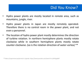 • Hydro power plants are mostly located in remote area, such as
mountains, jungle, river.
• Hydro power plants in Japan are mostly remotely operated.
Therefore there is no control room in the power plant, and not
even a personnel.
• The location of hydro power plant mostly determines the direction
of turbine rotation. In northern hemisphere plants mostly rotate
clockwise while in southern hemisphere plants mostly rotate
counter clockwise. (so is the rotation direction of water vortex) **
Hydro Power PlantDid You Know?
**Video of experiment performed in Uganda: https://www.youtube.com/watch?v=cLWYQjqIBKY
 