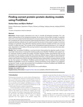 Finding correct protein–protein docking models
using ProQDock
Sankar Basu and Bjo¨ rn Wallner*
Division of Bioinformatics, Department of Physics, Chemistry and Biology, Linko¨ping University, Linko¨ping SE-581 83,
Sweden
*To whom correspondence should be addressed
Abstract
Motivation: Protein–protein interactions are a key in virtually all biological processes. For a de-
tailed understanding of the biological processes, the structure of the protein complex is essential.
Given the current experimental techniques for structure determination, the vast majority of all pro-
tein complexes will never be solved by experimental techniques. In lack of experimental data, com-
putational docking methods can be used to predict the structure of the protein complex. A common
strategy is to generate many alternative docking solutions (atomic models) and then use a scoring
function to select the best. The success of the computational docking technique is, to a large de-
gree, dependent on the ability of the scoring function to accurately rank and score the many alter-
native docking models.
Results: Here, we present ProQDock, a scoring function that predicts the absolute quality of dock-
ing model measured by a novel protein docking quality score (DockQ). ProQDock uses support vec-
tor machines trained to predict the quality of protein docking models using features that can be
calculated from the docking model itself. By combining different types of features describing both
the protein–protein interface and the overall physical chemistry, it was possible to improve the cor-
relation with DockQ from 0.25 for the best individual feature (electrostatic complementarity) to 0.49
for the ﬁnal version of ProQDock. ProQDock performed better than the state-of-the-art methods
ZRANK and ZRANK2 in terms of correlations, ranking and ﬁnding correct models on an independ-
ent test set. Finally, we also demonstrate that it is possible to combine ProQDock with ZRANK and
ZRANK2 to improve performance even further.
Availability and implementation: http://bioinfo.ifm.liu.se/ProQDock
Contact: bjornw@ifm.liu.se
Supplementary information: Supplementary data are available at Bioinformatics online.
1 Introduction
Protein–protein interactions are crucial in almost all biological proc-
esses. To understand the mechanism of protein–protein interaction,
the structure of the protein complex is essential. Despite massive ef-
forts in structure determination the majority of protein complexes
are not and will never be available in the PDB (Berman et al., 2000).
Thus, there is a great need for computational methods that are able
to build models of protein complexes using docking.
Constructing models of protein complexes is a fundamental chal-
lenge in structural biology and despite years of investigation is still
unsolved. The problem can be divided into sampling and scoring,
where sampling is the problem of generating realistic docking mod-
els, and scoring is the problem of identifying the correct docking
models among many incorrect ones. A number of different
approaches have been applied to this problem ranging from
composite scoring describing the physics (Dominguez et al., 2003;
Cheng et al., 2007; Lyskov and Gray, 2008; Pierce and Weng, 2007,
2008) to methods derived from the statistics of structural databases
(Geppert et al., 2010; Liu and Vakser, 2011; Pons et al., 2011),
methods based on interface composition and geometry (Chang
et al., 2008; Khashan et al., 2012; Mitra and Pal, 2010) or comple-
mentarity (Gabb et al., 1997; Lawrence and Colman, 1993; McCoy
et al., 1997) and methods based on machine learning (Bordner and
Gorin, 2007; Chae et al., 2010). The different approaches provide
different aspects of docking model quality and could potentially re-
sult in higher performance when combined together (Moal et al.,
2013).
The multitude of approaches applied to the scoring problem
highlights the difficulty in scoring protein docking models. At one
end there are features that serve as critical filters for complex
VC The Author 2016. Published by Oxford University Press. i262
This is an Open Access article distributed under the terms of the Creative Commons Attribution Non-Commercial License (http://creativecommons.org/licenses/by-nc/4.0/),
which permits non-commercial re-use, distribution, and reproduction in any medium, provided the original work is properly cited. For commercial re-use, please contact
journals.permissions@oup.com
Bioinformatics, 32, 2016, i262–i270
doi: 10.1093/bioinformatics/btw257
ISMB 2016
byguestonJune15,2016http://bioinformatics.oxfordjournals.org/Downloadedfrom
 