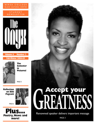 Q‚“’
Vvs
Volume 6 Number 2
Fall-Winter 2004-05
The
Semester
in
Pictures!
PAGE 5
Reflection
on BSU
Pageant
PAGE 6
Plus…Poetry, News and
more!
GREATNESS
Accept your
GREATNESS
Accept your
B E R E A C O L L E G E
B L A C K C U L T U R A L C E N T E R
S T U D E N T
N E W S L E T T E R
Renowned speaker delivers important message
PAGE 3
 