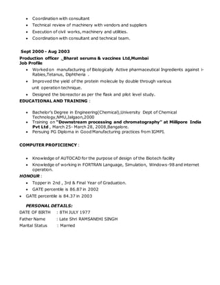  Coordination with consultant
 Technical review of machinery with vendors and suppliers
 Execution of civil works, machinery and utilities.
 Coordination with consultant and technical team.
Sept 2000 - Aug 2003
Production officer , Bharat serums & vaccines Ltd,Mumbai
Job Profile
 Worked on manufacturing of Biologically Active pharmaceutical Ingredients against i-
Rabies,Tetanus, Diphtheria .
 Improved the yield of the protein molecule by double through various
unit operation technique.
 Designed the bioreactor as per the flask and pilot level study.
EDUCATIONAL AND TRAINING :
 Bachelor’s Degree in Engineering(Chemical),University Dept of Chemical
Technology,NMU,Jalgaon,2000
 Training on “Downstream processing and chromatography” at Miilipore India
Pvt Ltd , March 25- March 28, 2008,Bangalore.
 Persuing PG Diploma in Good Manufacturing practices from IGMPI.
COMPUTER PROFICIENCY :
 Knowledge of AUTOCAD for the purpose of design of the Biotech facility
 Knowledge of working in FORTRAN Language, Simulation, Windows-98 and internet
operation.
HONOUR :
 Topper in 2nd , 3rd & Final Year of Graduation.
 GATE percentile is 86.87 in 2002
 GATE percentile is 84.37 in 2003
PERSONAL DETAILS:
DATE OF BIRTH : 8TH JULY 1977
Father Name : Late Shri RAMSANEHI SINGH
Marital Status : Married
 