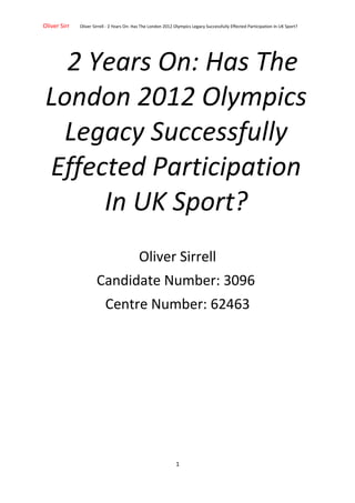 Oliver Sirr Oliver Sirrell - 2 Years On: Has The London 2012 Olympics Legacy Successfully Effected Participation In UK Sport?
2 Years On: Has The
London 2012 Olympics
Legacy Successfully
Effected Participation
In UK Sport?
Oliver Sirrell
Candidate Number: 3096
Centre Number: 62463
1
 