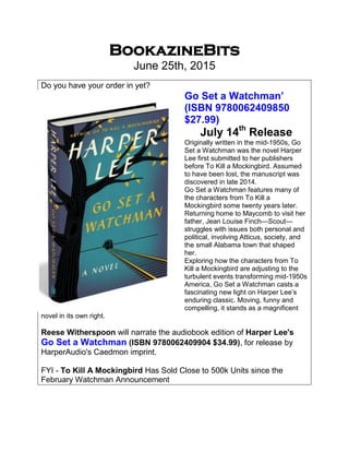 BookazineBits
June 25th, 2015
Do you have your order in yet?
Go Set a Watchman’
(ISBN 9780062409850
$27.99)
July 14th
Release
Originally written in the mid-1950s, Go
Set a Watchman was the novel Harper
Lee first submitted to her publishers
before To Kill a Mockingbird. Assumed
to have been lost, the manuscript was
discovered in late 2014.
Go Set a Watchman features many of
the characters from To Kill a
Mockingbird some twenty years later.
Returning home to Maycomb to visit her
father, Jean Louise Finch—Scout—
struggles with issues both personal and
political, involving Atticus, society, and
the small Alabama town that shaped
her.
Exploring how the characters from To
Kill a Mockingbird are adjusting to the
turbulent events transforming mid-1950s
America, Go Set a Watchman casts a
fascinating new light on Harper Lee’s
enduring classic. Moving, funny and
compelling, it stands as a magnificent
novel in its own right.
Reese Witherspoon will narrate the audiobook edition of Harper Lee's
Go Set a Watchman (ISBN 9780062409904 $34.99), for release by
HarperAudio's Caedmon imprint.
FYI - To Kill A Mockingbird Has Sold Close to 500k Units since the
February Watchman Announcement
 