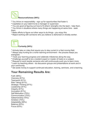 Resourcefulness (94%):
* You thrive on responsibility - sign up for opportunities that foster it.
* Capitalize on your talent to be a manager or supervisor.
* You are good at figuring out how to fit others' strengths into the team - help them.
* You thrive in situations where many things are happening at same time - seek
them.
* Make efforts to figure out other ways to do things - you enjoy this.
* Reject working with someone who you believe is dishonest or shoddy worker.
Curiosity (94%):
* Actively take on roles that require you to stay current in a fast moving field.
* Always stay hunting for a richer learning environment - the process keeps you
energized.
* Track your learning progress and celebrate milestones along the way.
* Challenge yourself to be a resident expert or master of trade on a subject.
* Request to work beside someone who will continuously push you to learn more.
* Learn by teaching others - do discussion groups and presentations at work and in
your community.
* Set aside money to support continued education, training, seminars, and e-learning.
Your Remaining Results Are:
Faith (88%):
Visionary (81%):
Teamwork (81%):
Risk Taking (81%):
Strategic Thinking (81%):
Leadership (81%):
Integrity (81%):
Innovation (81%):
Self Motivation (75%):
Communication (75%):
Salesmanship (75%):
Ambition (75%):
Adaptability (69%):
Balance (63%):
Focus (63%):
 