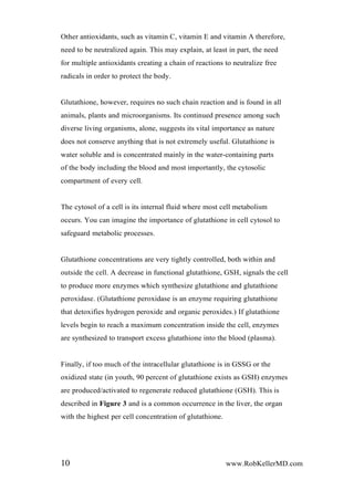 Other antioxidants, such as vitamin C, vitamin E and vitamin A therefore,
need to be neutralized again. This may explain, at least in part, the need
for multiple antioxidants creating a chain of reactions to neutralize free
radicals in order to protect the body.
Glutathione, however, requires no such chain reaction and is found in all
animals, plants and microorganisms. Its continued presence among such
diverse living organisms, alone, suggests its vital importance as nature
does not conserve anything that is not extremely useful. Glutathione is
water soluble and is concentrated mainly in the water-containing parts
of the body including the blood and most importantly, the cytosolic
compartment of every cell.
The cytosol of a cell is its internal fluid where most cell metabolism
occurs. You can imagine the importance of glutathione in cell cytosol to
safeguard metabolic processes.
Glutathione concentrations are very tightly controlled, both within and
outside the cell. A decrease in functional glutathione, GSH, signals the cell
to produce more enzymes which synthesize glutathione and glutathione
peroxidase. (Glutathione peroxidase is an enzyme requiring glutathione
that detoxifies hydrogen peroxide and organic peroxides.) If glutathione
levels begin to reach a maximum concentration inside the cell, enzymes
are synthesized to transport excess glutathione into the blood (plasma).
Finally, if too much of the intracellular glutathione is in GSSG or the
oxidized state (in youth, 90 percent of glutathione exists as GSH) enzymes
are produced/activated to regenerate reduced glutathione (GSH). This is
described in Figure 3 and is a common occurrence in the liver, the organ
with the highest per cell concentration of glutathione.
10 www.RobKellerMD.com
 