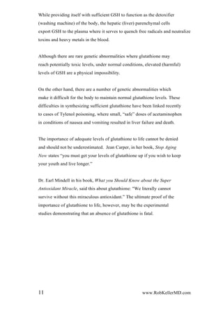 While providing itself with sufficient GSH to function as the detoxifier
(washing machine) of the body, the hepatic (liver) parenchymal cells
export GSH to the plasma where it serves to quench free radicals and neutralize
toxins and heavy metals in the blood.
Although there are rare genetic abnormalities where glutathione may
reach potentially toxic levels, under normal conditions, elevated (harmful)
levels of GSH are a physical impossibility.
On the other hand, there are a number of genetic abnormalities which
make it difficult for the body to maintain normal glutathione levels. These
difficulties in synthesizing sufficient glutathione have been linked recently
to cases of Tylenol poisoning, where small, “safe” doses of acetaminophen
in conditions of nausea and vomiting resulted in liver failure and death.
The importance of adequate levels of glutathione to life cannot be denied
and should not be underestimated. Jean Carper, in her book, Stop Aging
Now states “you must get your levels of glutathione up if you wish to keep
your youth and live longer.”
Dr. Earl Mindell in his book, What you Should Know about the Super
Antioxidant Miracle, said this about glutathione: "We literally cannot
survive without this miraculous antioxidant.” The ultimate proof of the
importance of glutathione to life, however, may be the experimental
studies demonstrating that an absence of glutathione is fatal.
11 www.RobKellerMD.com
 