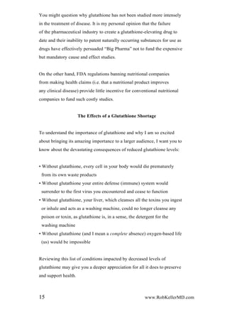 You might question why glutathione has not been studied more intensely
in the treatment of disease. It is my personal opinion that the failure
of the pharmaceutical industry to create a glutathione-elevating drug to
date and their inability to patent naturally occurring substances for use as
drugs have effectively persuaded “Big Pharma” not to fund the expensive
but mandatory cause and effect studies.
On the other hand, FDA regulations banning nutritional companies
from making health claims (i.e. that a nutritional product improves
any clinical disease) provide little incentive for conventional nutritional
companies to fund such costly studies.
The Effects of a Glutathione Shortage
To understand the importance of glutathione and why I am so excited
about bringing its amazing importance to a larger audience, I want you to
know about the devastating consequences of reduced glutathione levels:
• Without glutathione, every cell in your body would die prematurely
from its own waste products
• Without glutathione your entire defense (immune) system would
surrender to the first virus you encountered and cease to function
• Without glutathione, your liver, which cleanses all the toxins you ingest
or inhale and acts as a washing machine, could no longer cleanse any
poison or toxin, as glutathione is, in a sense, the detergent for the
washing machine
• Without glutathione (and I mean a complete absence) oxygen-based life
(us) would be impossible
Reviewing this list of conditions impacted by decreased levels of
glutathione may give you a deeper appreciation for all it does to preserve
and support health.
15 www.RobKellerMD.com
 