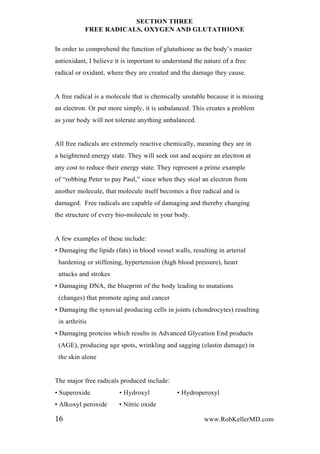 SECTION THREE
FREE RADICALS, OXYGEN AND GLUTATHIONE
In order to comprehend the function of glutathione as the body’s master
antioxidant, I believe it is important to understand the nature of a free
radical or oxidant, where they are created and the damage they cause.
A free radical is a molecule that is chemically unstable because it is missing
an electron. Or put more simply, it is unbalanced. This creates a problem
as your body will not tolerate anything unbalanced.
All free radicals are extremely reactive chemically, meaning they are in
a heightened energy state. They will seek out and acquire an electron at
any cost to reduce their energy state. They represent a prime example
of “robbing Peter to pay Paul,” since when they steal an electron from
another molecule, that molecule itself becomes a free radical and is
damaged. Free radicals are capable of damaging and thereby changing
the structure of every bio-molecule in your body.
A few examples of these include:
• Damaging the lipids (fats) in blood vessel walls, resulting in arterial
hardening or stiffening, hypertension (high blood pressure), heart
attacks and strokes
• Damaging DNA, the blueprint of the body leading to mutations
(changes) that promote aging and cancer
• Damaging the synovial producing cells in joints (chondrocytes) resulting
in arthritis
• Damaging proteins which results in Advanced Glycation End products
(AGE), producing age spots, wrinkling and sagging (elastin damage) in
the skin alone
The major free radicals produced include:
• Superoxide • Hydroxyl • Hydroperoxyl
• Alkoxyl peroxide • Nitric oxide
16 www.RobKellerMD.com
 