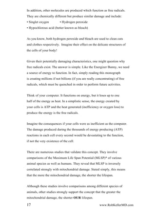 In addition, other molecules are produced which function as free radicals.
They are chemically different but produce similar damage and include:
• Singlet oxygen • Hydrogen peroxide
• Hypochlorous acid (better known as bleach)
As you know, both hydrogen peroxide and bleach are used to clean cuts
and clothes respectively. Imagine their effect on the delicate structures of
the cells of your body!
Given their potentially damaging characteristics, one might question why
free radicals exist. The answer is simple. Like the Energizer Bunny, we need
a source of energy to function. In fact, simply reading this monograph
is creating millions if not billions (if you are really concentrating) of free
radicals, which must be quenched in order to perform future activities.
Think of your computer. It functions on energy, but it loses up to one
half of the energy as heat. In a simplistic sense, the energy created by
your cells is ATP and the heat generated (inefficiency or oxygen loss) to
produce the energy is the free radicals.
Imagine the consequences if your cells were as inefficient as the computer.
The damage produced during the thousands of energy producing (ATP)
reactions in each cell every second would be devastating to the function,
if not the very existence of the cell.
There are numerous studies that validate this concept. They involve
comparisons of the Maximum Life Span Potential (MLSP)* of various
animal species as well as humans. They reveal that MLSP is inversely
correlated strongly with mitochondrial damage. Stated simply, this means
that the more the mitochondrial damage, the shorter the lifespan.
Although these studies involve comparisons among different species of
animals, other studies strongly support the concept that the greater the
mitochondrial damage, the shorter OUR lifespan.
17 www.RobKellerMD.com
 