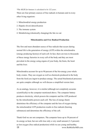 *The MLSP for humans is calculated to be 122 years.
There are four primary sources of free radicals in humans and in every
other living organism:
1. Mitochondrial energy production
2. Hepatic (liver) detoxification
3. The immune system
4. Metabolizing (chemically changing) the fats we eat
Mitochondria and Free Radical Production
The first and most abundant source of free radicals that occurs during
normal life is the generation of energy (ATP) within the mitochondria
(energy producing factory) of each cell. In fact, there are tens to thousands
of these energy factories in every cell of the body and they are most
prevalent in the energy using organs of your body, the brain, the heart
and the liver.
Mitochondria account for up to 90 percent of the bio-energy your whole
body creates. They use oxygen as well as chemicals produced in the body
from the food you ingest to produce energy. The actual biochemical processes
are quite complex although we will discuss a simplified version later.
As an analogy, however, it is similar (although not completely accurate
scientifically) to the computer mentioned above. The computer battery
produces electricity, which powers the computer and the ATP produced
by the mitochondria powers each cell. The loss of energy (heat)
determines the efficiency of the computer and the loss of oxygen during
the mitochondrial ATP production results in free radicals (burning
substances) and determines the efficiency of the cell.
Thank God we are not computers. The computer loses up to 50 percent of
its energy as heat, but our cells lose only a very small amount (1-3 percent)
as lost oxygen (free radical production) while we are young and healthy.
18 www.RobKellerMD.com
 