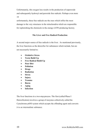 Unfortunately, this oxygen loss results in the production of superoxide
and subsequently hydroxyl and peroxide free radicals. Perhaps even more
19
unfortunately, these free radicals are the ones which inflict the most
damage to the very structures in the mitochondria which are responsible
for replenishing the chemicals in the energy (ATP) producing factory.
The Liver and Free Radical Production
A second major source of free radicals is the liver. As mentioned previously,
the liver functions as the detoxifier for substances which include, but are
not necessarily limited to:
 Oxidative Stress
 Toxin Build Up
 Free Radical Build Up
 Poor Diet
 Pollution
 Drugs
 Radiation
 Stress
 Injury
 Trauma
 Burns
 Aging
 Infection
The liver functions in a two-step process. The first (called Phase I
Detoxification) involves a group of enzymes collectively called the
Cytochrome p45O system which accepts the offending agent and converts
it to an intermediate substance.
19 www.RobKellerMD.com
 
