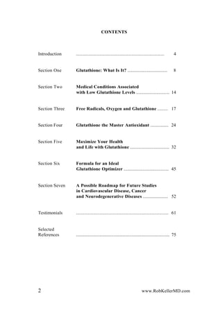 CONTENTS
Introduction .............................................................................. 4
Section One Glutathione: What Is It? ................................... 8
Section Two Medical Conditions Associated
with Low Glutathione Levels ............................ 14
Section Three Free Radicals, Oxygen and Glutathione ......... 17
Section Four Glutathione the Master Antioxidant ................ 24
Section Five Maximize Your Health
and Life with Glutathione ................................. 32
Section Six Formula for an Ideal
Glutathione Optimizer ...................................... 45
Section Seven A Possible Roadmap for Future Studies
in Cardiovascular Disease, Cancer
and Neurodegenerative Diseases ...................... 52
Testimonials .............................................................................. 61
Selected
References ............................................................................... 75
2 www.RobKellerMD.com
 