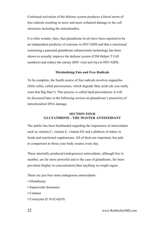 Continued activation of the defense system produces a literal storm of
free radicals resulting in more and more collateral damage to the cell
structures including the mitochondria.
It is little wonder, then, that glutathione levels have been reported to be
an independent predictor of outcome in HIV/AIDS and that a nutritional
containing a patented glutathione enhancement technology has been
shown to actually improve the defense system (CD4 Helper T Cell
numbers) and reduce the enemy (HIV viral activity) in HIV/AIDS.
Metabolizing Fats and Free Radicals
To be complete, the fourth source of free radicals involves organelles
(little cells), called peroxisomes, which degrade fatty acids (do you really
want that Big Mac?). This process is called lipid peroxidation. It will
be discussed later in the following section on glutathione’s protection of
mitochondrial DNA damage.
SECTION FOUR
GLUTATHIONE - THE MASTER ANTIOXIDANT
The public has been bombarded regarding the importance of antioxidants
such as vitamin C, vitamin E, vitamin D3 and a plethora of others in
foods and nutritional supplements. All of them are important, but pale
in comparison to those your body creates every day.
These internally produced (endogenous) antioxidants, although few in
number, are far more powerful and in the case of glutathione, far more
prevalent (higher in concentration) than anything we might ingest.
There are just four main endogenous antioxidants:
• Glutathione
• Superoxide dismutase
• Catalase
• Coenzyme Q 10 (CoQ10)
22 www.RobKellerMD.com
 