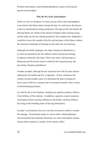 Of these antioxidants, multi-talented glutathione reigns as the king (or
queen) of antioxidants.
Why Do We Need Antioxidants?
Think of a fire in a fireplace. It warms you up with its heat and brightens
your mood as the flames dance among the logs. In a real sense, the process
is akin to mitochondrial energy production. The logs are the fuel (food); the
dancing flames are similar to the electron transport chain creating energy
and the ashes are the free radicals produced. Now imagine how delightful it
would be to have the warmth of the fire and the dance of the flames without
the annoyance (damage) of cleaning out the ashes the next morning.
Although not totally analogous, the major function of glutathione is
to clean up (neutralize) the free radicals (ashes) and prevent damage
to adjacent molecules (the logs). There were many cold mornings in
Minnesota and Wisconsin when I wished for the log-preserving, ash-
preventing “fireplace glutathione.”
Another example, although far less whimsical and with far more serious
implications for health and life, is cigarettes. In fact, smoking is the
number one preventable cause of a shortened life span in humans (8
fewer years of life for a smoker) and is associated causally with a variety
of life-threatening diseases.
As with the fire in the fireplace, smoking one cigarette produces billions,
if not trillions, of free radicals. In addition, cigarettes contain numerous
carcinogens (cancer-causing substances) and finally, smoking inflames
the lining of the breathing tubes of the lung (bronchitis).
In today’s environment, however, one does not need to smoke to sustain
this damage. Second-hand smoke as well as other volatile pollutants
from household and industrial chemicals, car, truck and airplane exhaust
among others, produces a similar, if less intense, effect.
23 www.RobKellerMD.com
 